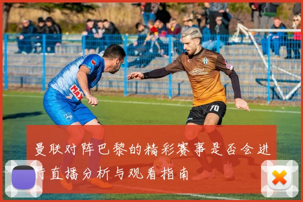 曼联对阵巴黎的精彩赛事是否会进行直播分析与观看指南