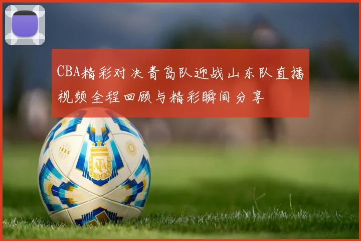 CBA精彩对决青岛队迎战山东队直播视频全程回顾与精彩瞬间分享