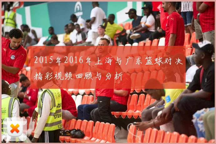 2015年2016年上海与广东篮球对决精彩视频回顾与分析